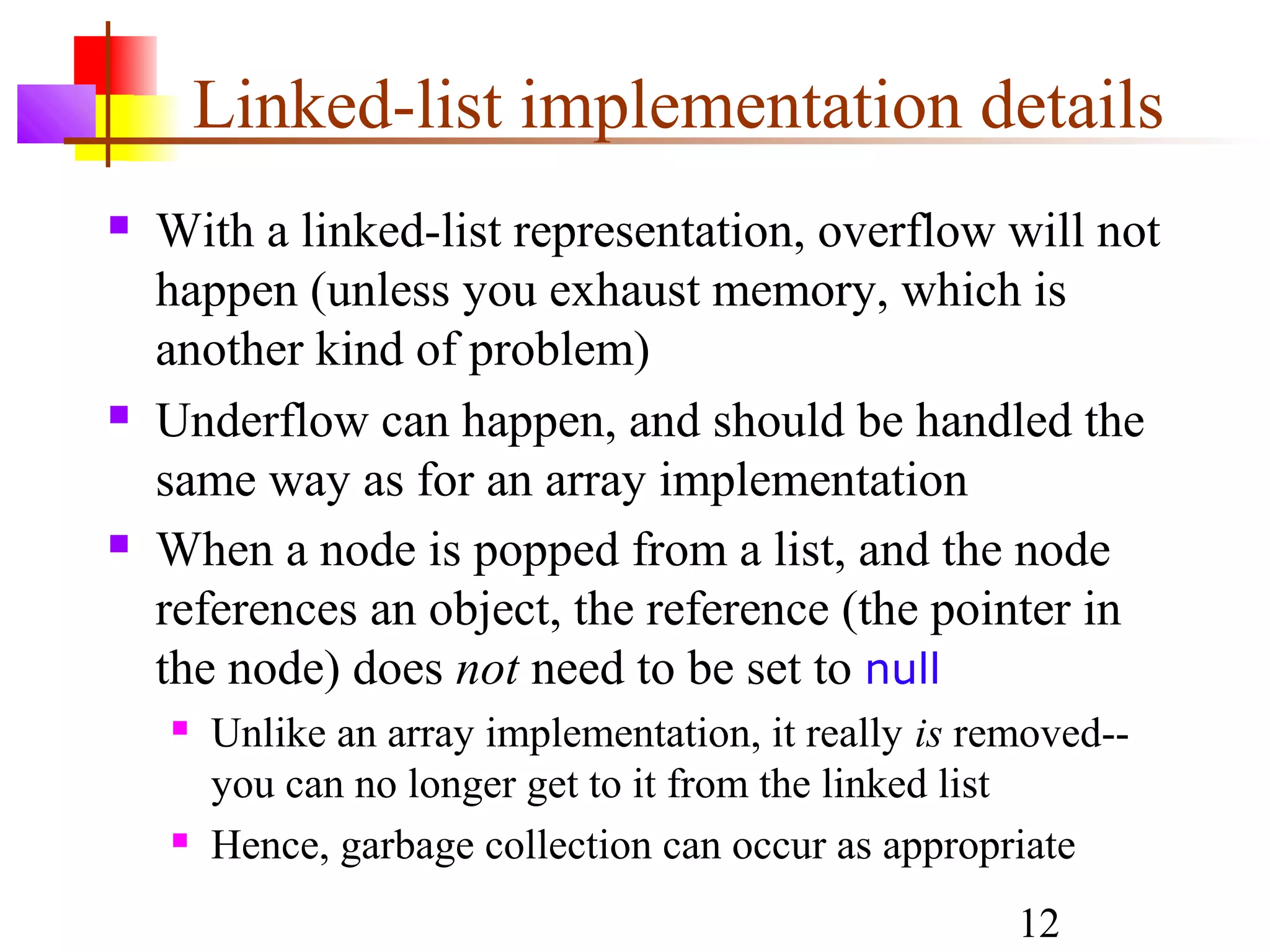 12
Linked-list implementation details
 With a linked-list representation, overflow will not
happen (unless you exhaust memory, which is
another kind of problem)
 Underflow can happen, and should be handled the
same way as for an array implementation
 When a node is popped from a list, and the node
references an object, the reference (the pointer in
the node) does not need to be set to null
 Unlike an array implementation, it really is removed--
you can no longer get to it from the linked list
 Hence, garbage collection can occur as appropriate
 
