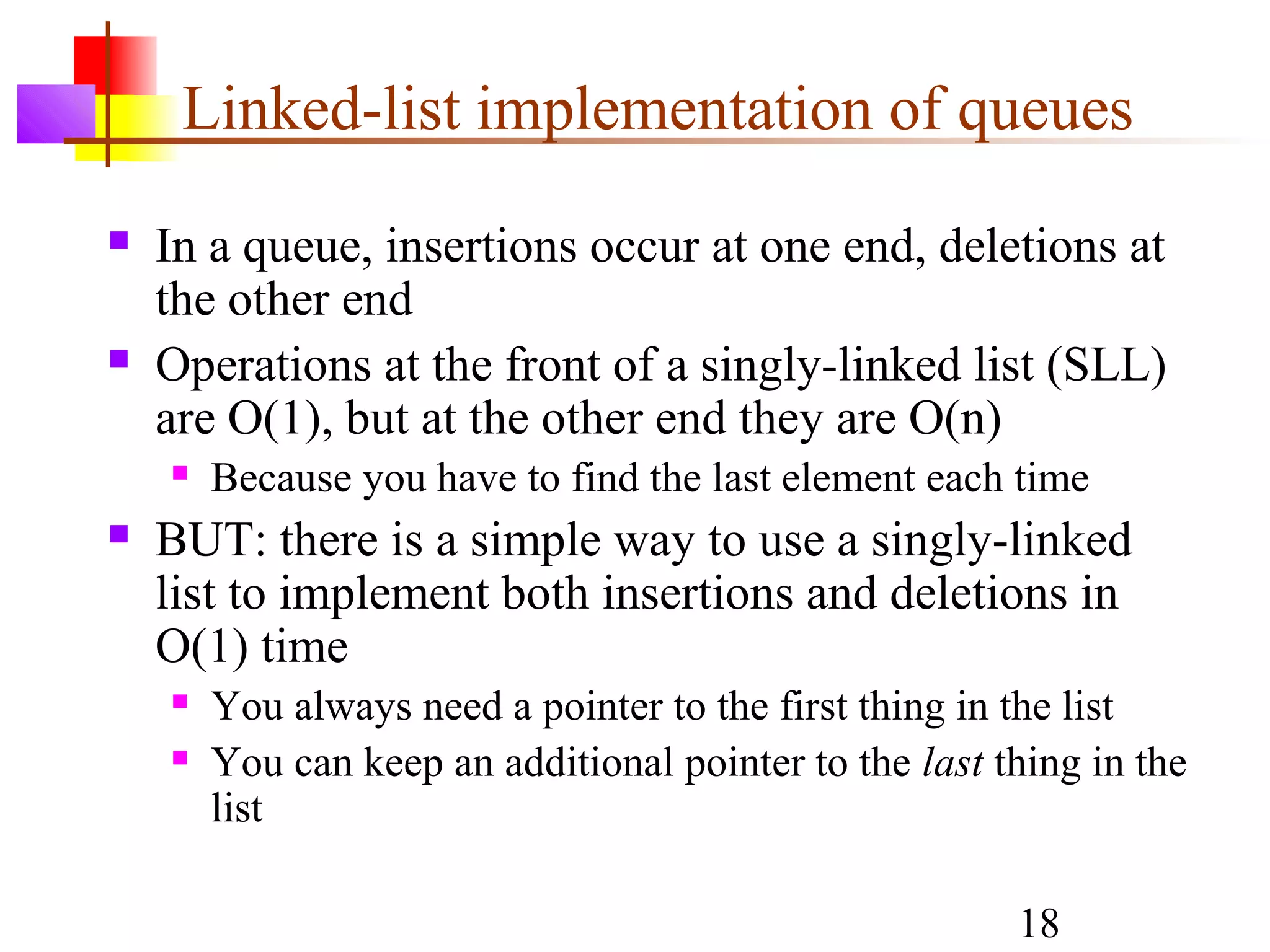 18
Linked-list implementation of queues
 In a queue, insertions occur at one end, deletions at
the other end
 Operations at the front of a singly-linked list (SLL)
are O(1), but at the other end they are O(n)
 Because you have to find the last element each time
 BUT: there is a simple way to use a singly-linked
list to implement both insertions and deletions in
O(1) time
 You always need a pointer to the first thing in the list
 You can keep an additional pointer to the last thing in the
list
 