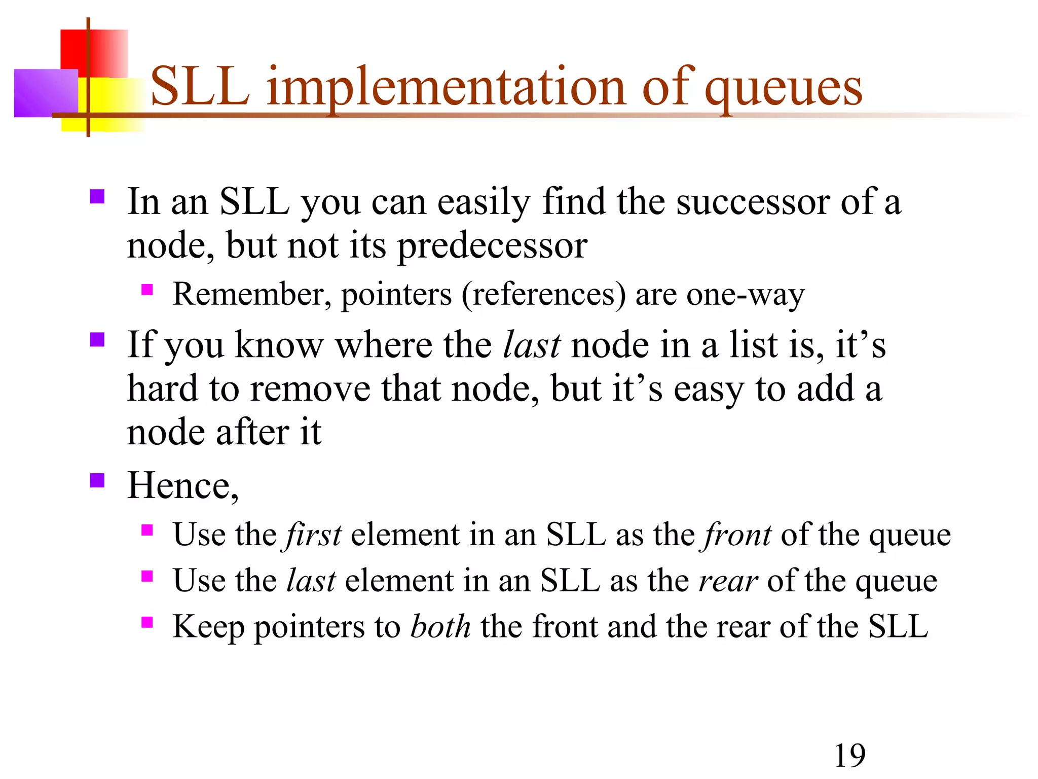 19
SLL implementation of queues
 In an SLL you can easily find the successor of a
node, but not its predecessor
 Remember, pointers (references) are one-way
 If you know where the last node in a list is, it’s
hard to remove that node, but it’s easy to add a
node after it
 Hence,
 Use the first element in an SLL as the front of the queue
 Use the last element in an SLL as the rear of the queue
 Keep pointers to both the front and the rear of the SLL
 