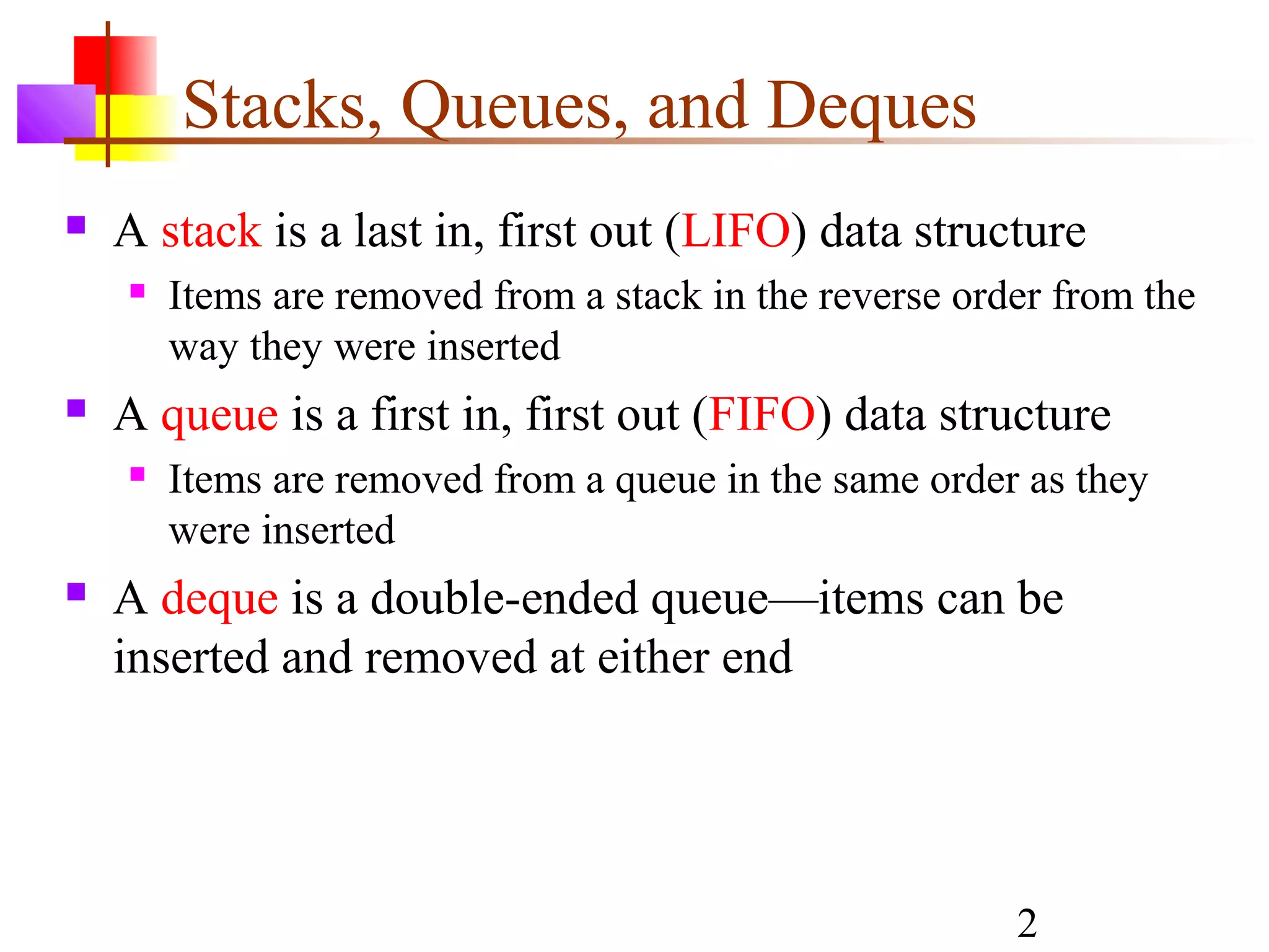 2
Stacks, Queues, and Deques
 A stack is a last in, first out (LIFO) data structure
 Items are removed from a stack in the reverse order from the
way they were inserted
 A queue is a first in, first out (FIFO) data structure
 Items are removed from a queue in the same order as they
were inserted
 A deque is a double-ended queue—items can be
inserted and removed at either end
 