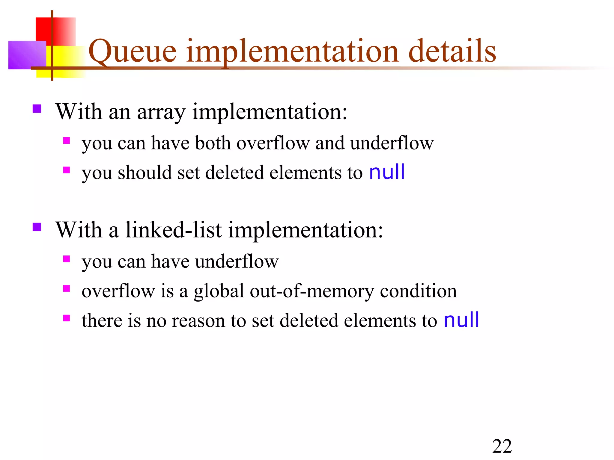 22
Queue implementation details
 With an array implementation:
 you can have both overflow and underflow
 you should set deleted elements to null
 With a linked-list implementation:
 you can have underflow
 overflow is a global out-of-memory condition
 there is no reason to set deleted elements to null
 