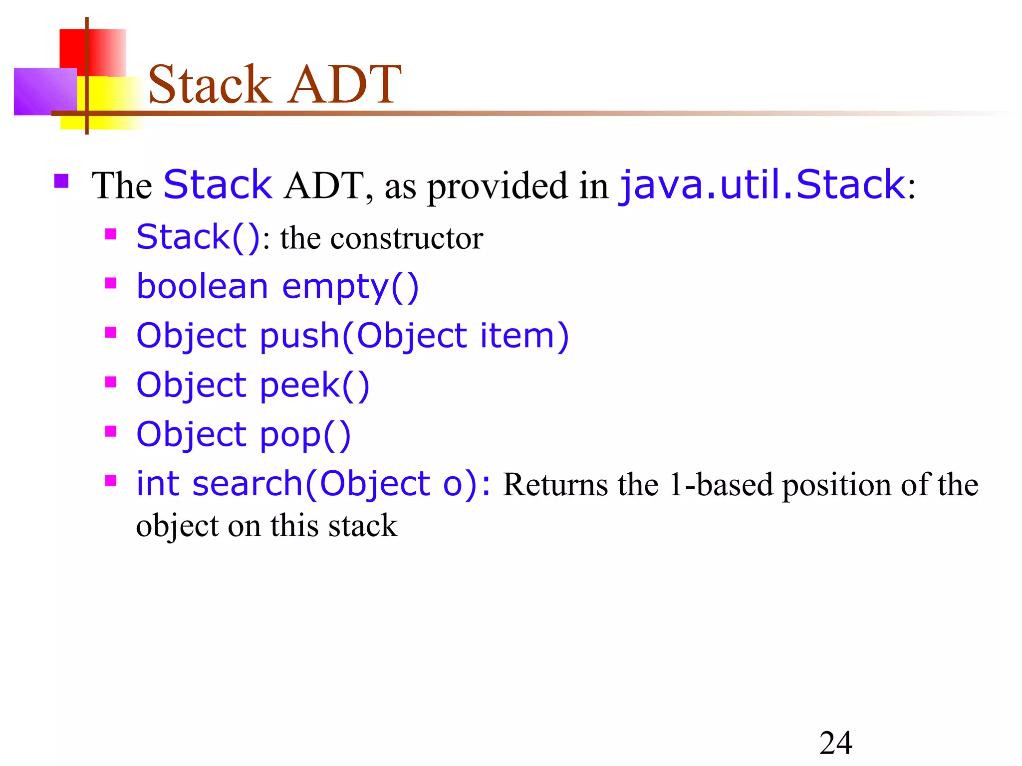 24
Stack ADT
 The Stack ADT, as provided in java.util.Stack:
 Stack(): the constructor
 boolean empty()
 Object push(Object item)
 Object peek()
 Object pop()
 int search(Object o): Returns the 1-based position of the
object on this stack
 