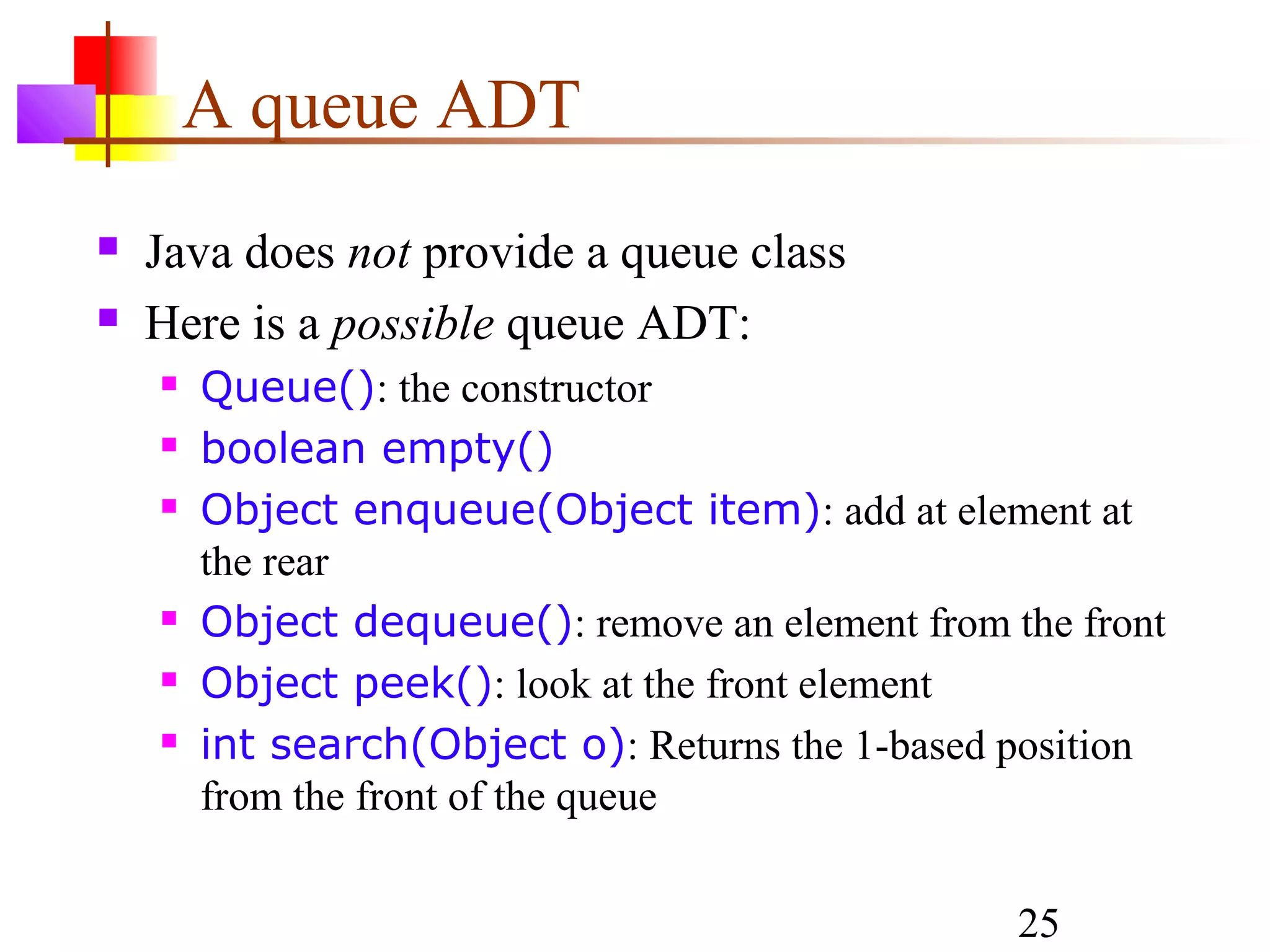 25
A queue ADT
 Java does not provide a queue class
 Here is a possible queue ADT:
 Queue(): the constructor
 boolean empty()
 Object enqueue(Object item): add at element at
the rear
 Object dequeue(): remove an element from the front
 Object peek(): look at the front element
 int search(Object o): Returns the 1-based position
from the front of the queue
 