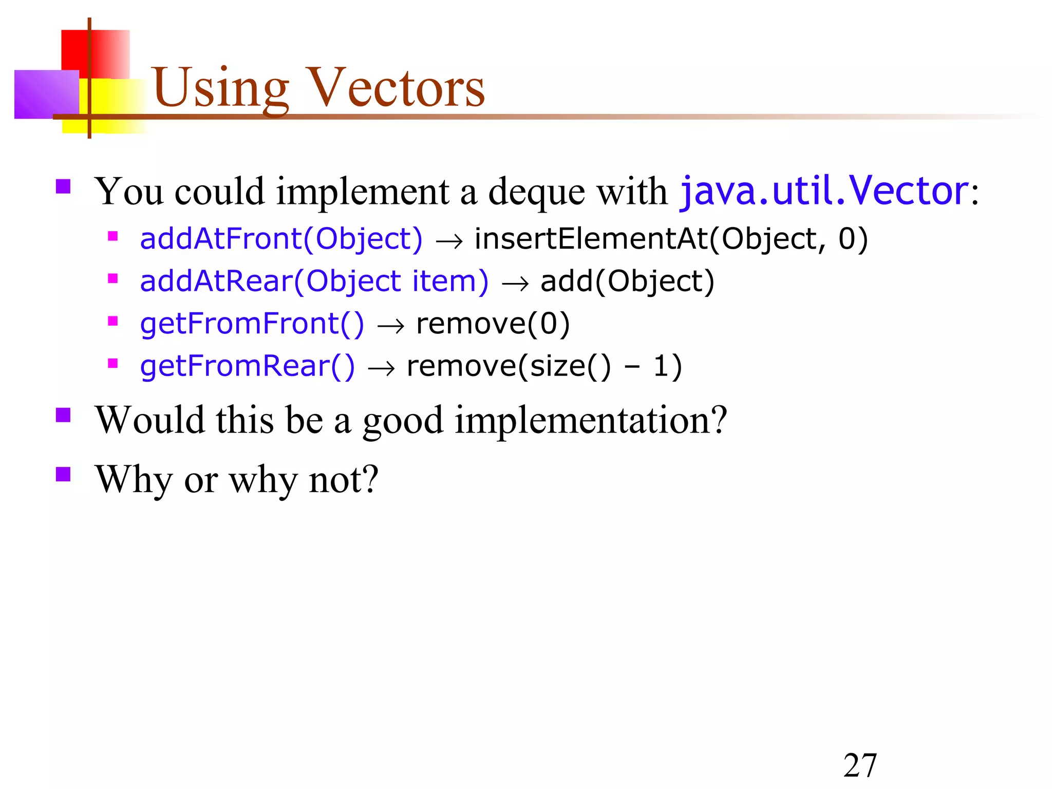 27
Using Vectors
 You could implement a deque with java.util.Vector:
 addAtFront(Object) → insertElementAt(Object, 0)
 addAtRear(Object item) → add(Object)
 getFromFront() → remove(0)
 getFromRear() → remove(size() – 1)
 Would this be a good implementation?
 Why or why not?
 
