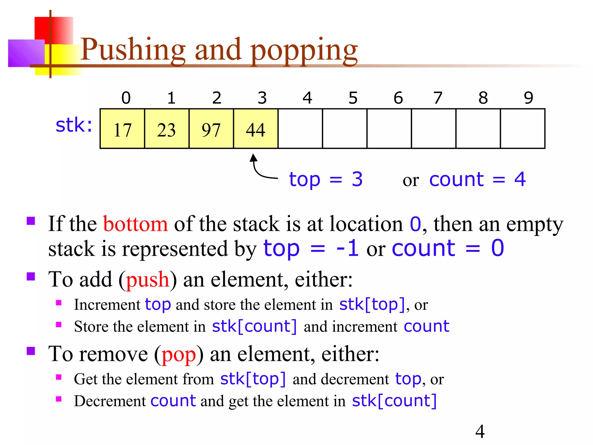 4
Pushing and popping
 If the bottom of the stack is at location 0, then an empty
stack is represented by top = -1 or count = 0
 To add (push) an element, either:
 Increment top and store the element in stk[top], or
 Store the element in stk[count] and increment count
 To remove (pop) an element, either:
 Get the element from stk[top] and decrement top, or
 Decrement count and get the element in stk[count]
top = 3 or count = 4
0 1 2 3 4 5 6 7 8 9
17 23 97 44stk:
 
