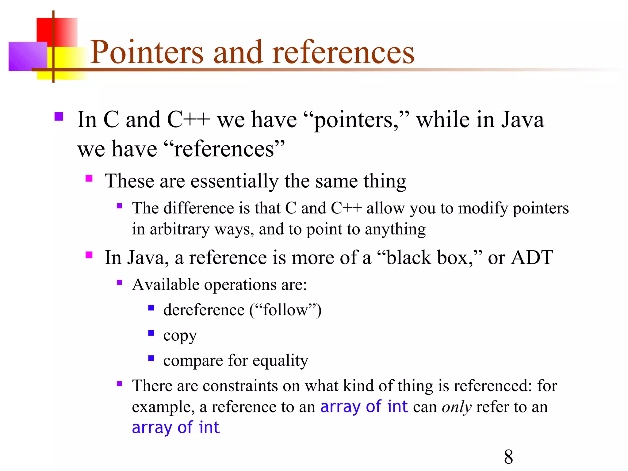 8
Pointers and references
 In C and C++ we have “pointers,” while in Java
we have “references”
 These are essentially the same thing

The difference is that C and C++ allow you to modify pointers
in arbitrary ways, and to point to anything
 In Java, a reference is more of a “black box,” or ADT

Available operations are:
 dereference (“follow”)
 copy
 compare for equality

There are constraints on what kind of thing is referenced: for
example, a reference to an array of int can only refer to an
array of int
 