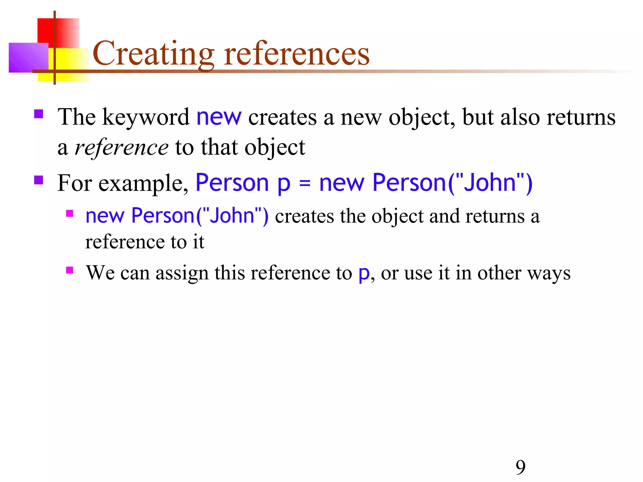9
Creating references
 The keyword new creates a new object, but also returns
a reference to that object
 For example, Person p = new Person("John")
 new Person("John") creates the object and returns a
reference to it
 We can assign this reference to p, or use it in other ways
 