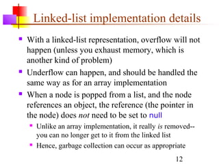 12
Linked-list implementation details
 With a linked-list representation, overflow will not
happen (unless you exhaust memory, which is
another kind of problem)
 Underflow can happen, and should be handled the
same way as for an array implementation
 When a node is popped from a list, and the node
references an object, the reference (the pointer in
the node) does not need to be set to null
 Unlike an array implementation, it really is removed--
you can no longer get to it from the linked list
 Hence, garbage collection can occur as appropriate
 