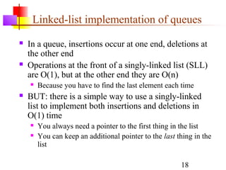 18
Linked-list implementation of queues
 In a queue, insertions occur at one end, deletions at
the other end
 Operations at the front of a singly-linked list (SLL)
are O(1), but at the other end they are O(n)
 Because you have to find the last element each time
 BUT: there is a simple way to use a singly-linked
list to implement both insertions and deletions in
O(1) time
 You always need a pointer to the first thing in the list
 You can keep an additional pointer to the last thing in the
list
 