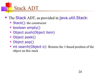 24
Stack ADT
 The Stack ADT, as provided in java.util.Stack:
 Stack(): the constructor
 boolean empty()
 Object push(Object item)
 Object peek()
 Object pop()
 int search(Object o): Returns the 1-based position of the
object on this stack
 