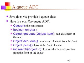 25
A queue ADT
 Java does not provide a queue class
 Here is a possible queue ADT:
 Queue(): the constructor
 boolean empty()
 Object enqueue(Object item): add at element at
the rear
 Object dequeue(): remove an element from the front
 Object peek(): look at the front element
 int search(Object o): Returns the 1-based position
from the front of the queue
 