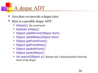 26
A deque ADT
 Java does not provide a deque class
 Here is a possible deque ADT:
 Deque(): the constructor
 boolean empty()
 Object addAtFront(Object item)
 Object addAtRear(Object item)
 Object getFromFront()
 Object getFromRear()
 Object peekAtFront()
 Object peekAtRear()
 int search(Object o): Returns the 1-based position from the
front of the deque
 
