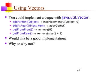 27
Using Vectors
 You could implement a deque with java.util.Vector:
 addAtFront(Object) → insertElementAt(Object, 0)
 addAtRear(Object item) → add(Object)
 getFromFront() → remove(0)
 getFromRear() → remove(size() – 1)
 Would this be a good implementation?
 Why or why not?
 