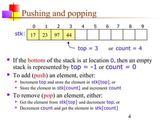 4
Pushing and popping
 If the bottom of the stack is at location 0, then an empty
stack is represented by top = -1 or count = 0
 To add (push) an element, either:
 Increment top and store the element in stk[top], or
 Store the element in stk[count] and increment count
 To remove (pop) an element, either:
 Get the element from stk[top] and decrement top, or
 Decrement count and get the element in stk[count]
top = 3 or count = 4
0 1 2 3 4 5 6 7 8 9
17 23 97 44stk:
 