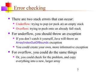 7
Error checking
 There are two stack errors that can occur:
 Underflow: trying to pop (or peek at) an empty stack
 Overflow: trying to push onto an already full stack
 For underflow, you should throw an exception
 If you don’t catch it yourself, Java will throw an
ArrayIndexOutOfBounds exception
 You could create your own, more informative exception
 For overflow, you could do the same things
 Or, you could check for the problem, and copy
everything into a new, larger array
 