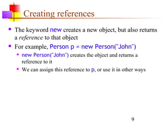 9
Creating references
 The keyword new creates a new object, but also returns
a reference to that object
 For example, Person p = new Person("John")
 new Person("John") creates the object and returns a
reference to it
 We can assign this reference to p, or use it in other ways
 