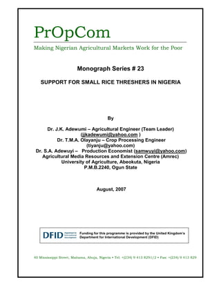 PrOpCom
Making Nigerian Agricultural Markets Work for the Poor


                         Monograph Series # 23

    SUPPORT FOR SMALL RICE THRESHERS IN NIGERIA




                                           By

      Dr. J.K. Adewumi – Agricultural Engineer (Team Leader)
                      (jjkadewumi@yahoo.com )
           Dr. T.M.A. Olayanju – Crop Processing Engineer
                          (tiyanju@yahoo.com)
 Dr. S.A. Adewuyi – Production Economist (samwuyi@yahoo.com)
    Agricultural Media Resources and Extension Centre (Amrec)
             University of Agriculture, Abeokuta, Nigeria
                        P.M.B.2240, Ogun State



                                     August, 2007




                           Funding for this programme is provided by the United Kingdom’s
                           Department for International Development (DFID)




40 Mississippi Street, Maitama, Abuja, Nigeria • Tel: +(234) 9 413 8291/2 • Fax: +(234) 9 413 829
 