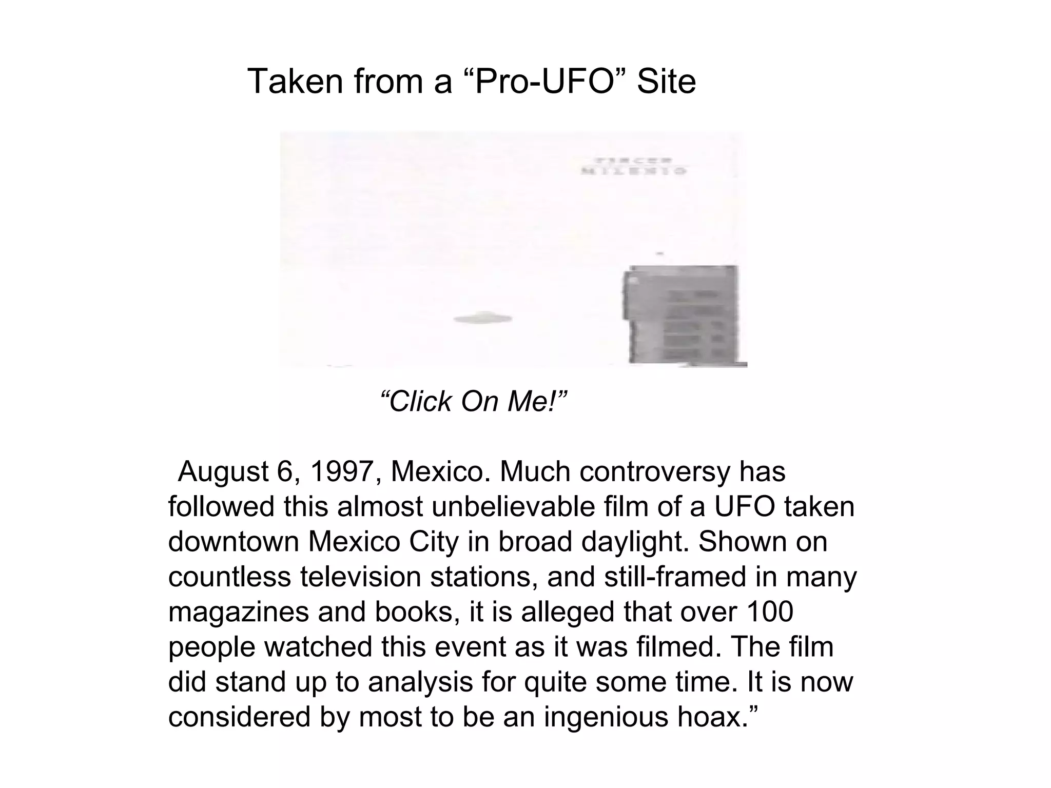 Taken from a “Pro-UFO” Site




                “Click On Me!”

“August 6, 1997, Mexico. Much controversy has
followed this almost unbelievable film of a UFO taken
downtown Mexico City in broad daylight. Shown on
countless television stations, and still-framed in many
magazines and books, it is alleged that over 100
people watched this event as it was filmed. The film
did stand up to analysis for quite some time. It is now
considered by most to be an ingenious hoax.”
 