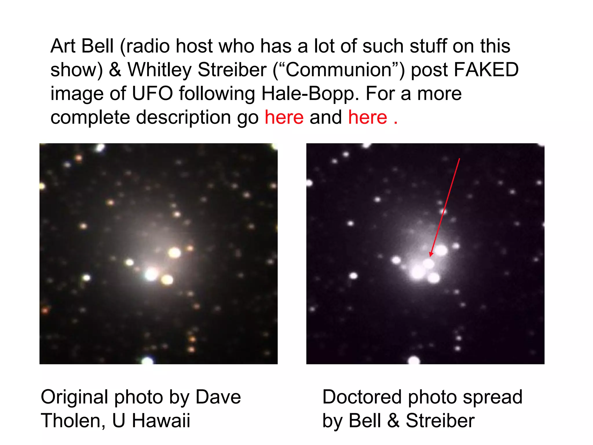 Art Bell (radio host who has a lot of such stuff on this
 show) & Whitley Streiber (“Communion”) post FAKED
 image of UFO following Hale-Bopp. For a more
 complete description go here and here .




Original photo by Dave           Doctored photo spread
Tholen, U Hawaii                 by Bell & Streiber
 