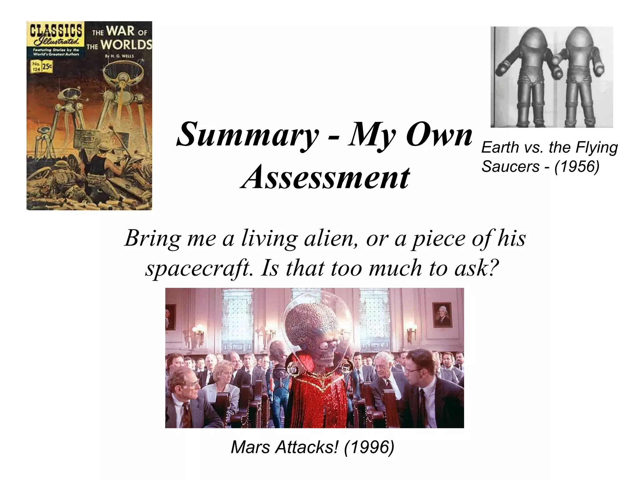 Summary - My Own Earth vs. the Flying
                      Saucers - (1956)
        Assessment
Bring me a living alien, or a piece of his
  spacecraft. Is that too much to ask?




           Mars Attacks! (1996)
 