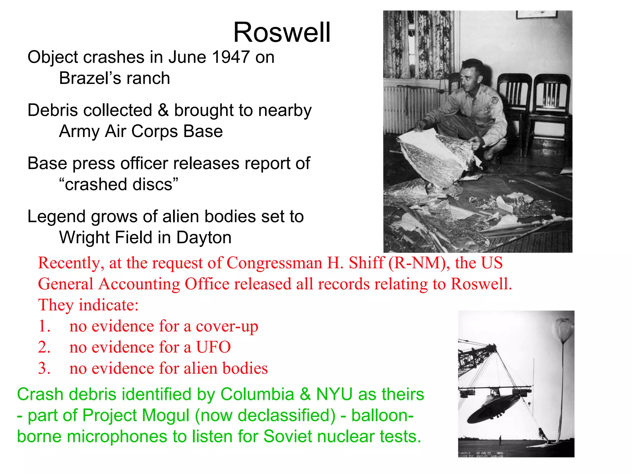 Roswell
 Object crashes in June 1947 on
    Brazel’s ranch
 Debris collected & brought to nearby
    Army Air Corps Base
 Base press officer releases report of
    “crashed discs”
  Legend grows of alien bodies set to
      Wright Field in Dayton
   Recently, at the request of Congressman H. Shiff (R-NM), the US
   General Accounting Office released all records relating to Roswell.
   They indicate:
   1. no evidence for a cover-up
   2. no evidence for a UFO
   3. no evidence for alien bodies
Crash debris identified by Columbia & NYU as theirs
- part of Project Mogul (now declassified) - balloon-
borne microphones to listen for Soviet nuclear tests.
 