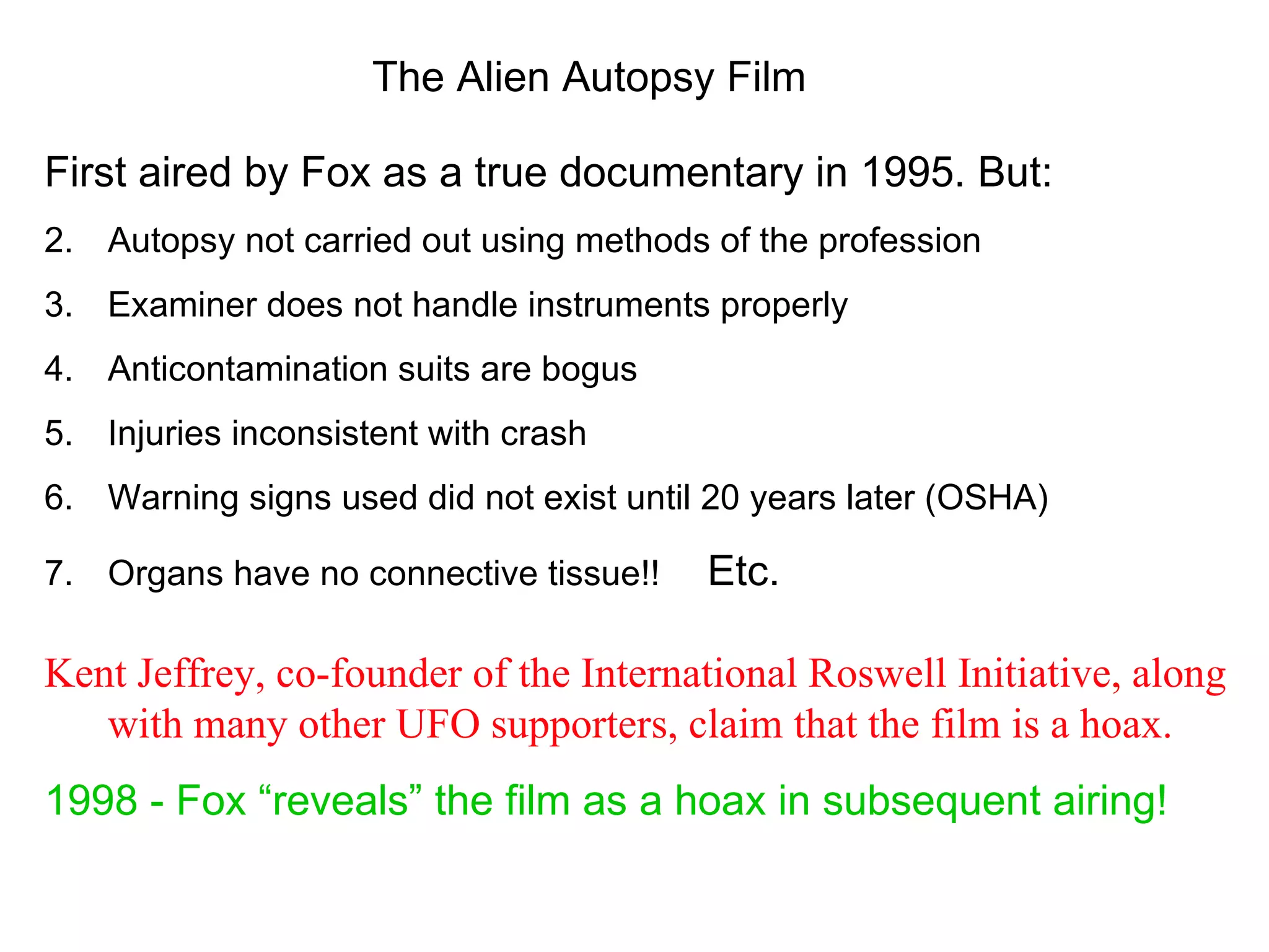 The Alien Autopsy Film

First aired by Fox as a true documentary in 1995. But:
2. Autopsy not carried out using methods of the profession
3. Examiner does not handle instruments properly
4. Anticontamination suits are bogus
5. Injuries inconsistent with crash
6. Warning signs used did not exist until 20 years later (OSHA)

7. Organs have no connective tissue!!    Etc.

Kent Jeffrey, co-founder of the International Roswell Initiative, along
   with many other UFO supporters, claim that the film is a hoax.
1998 - Fox “reveals” the film as a hoax in subsequent airing!
 