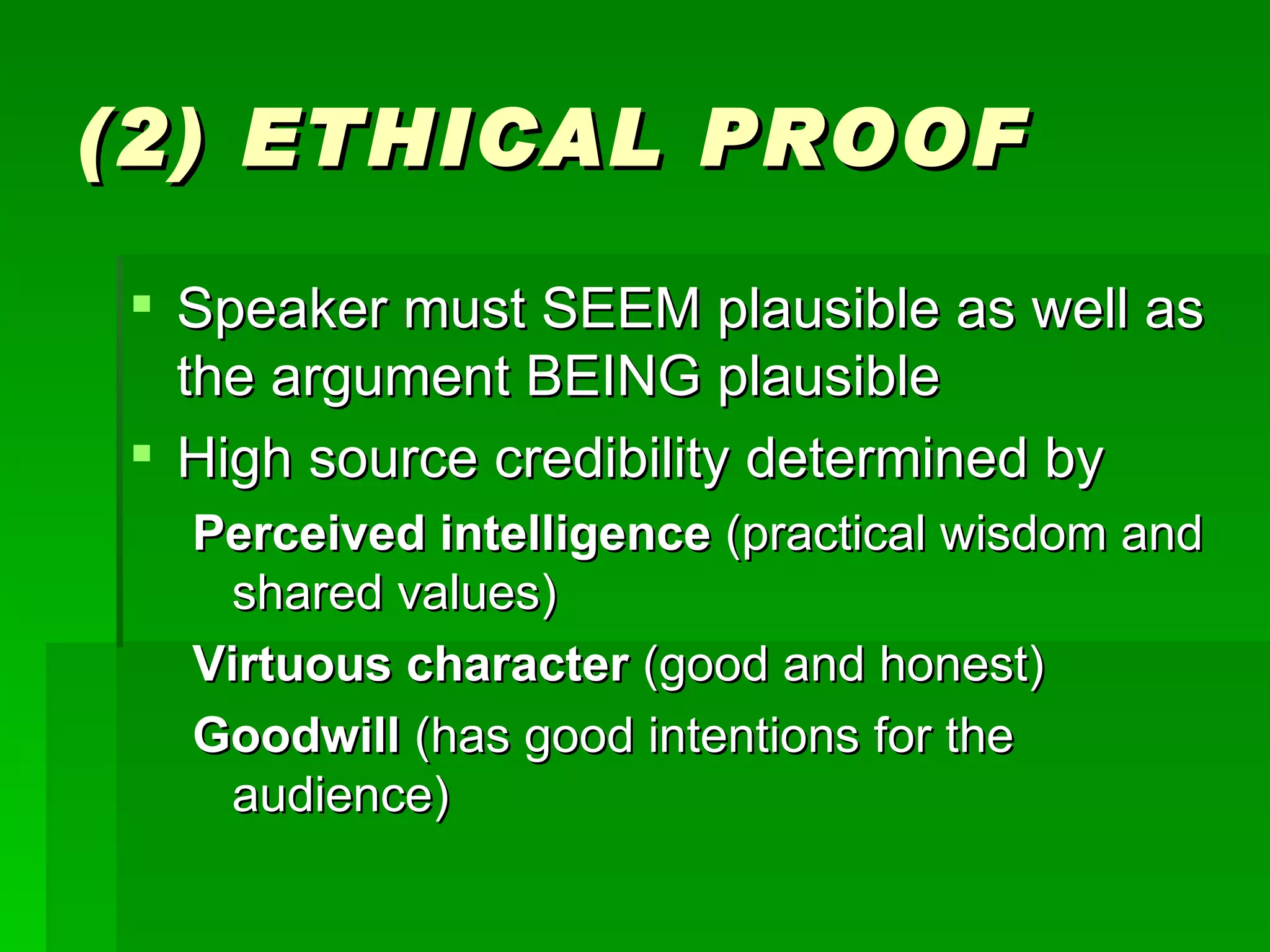 (2) ETHICAL PROOF Speaker must SEEM plausible as well as the argument BEING plausible High source credibility determined by Perceived intelligence  (practical wisdom and shared values) Virtuous character  (good and honest) Goodwill  (has good intentions for the audience) 