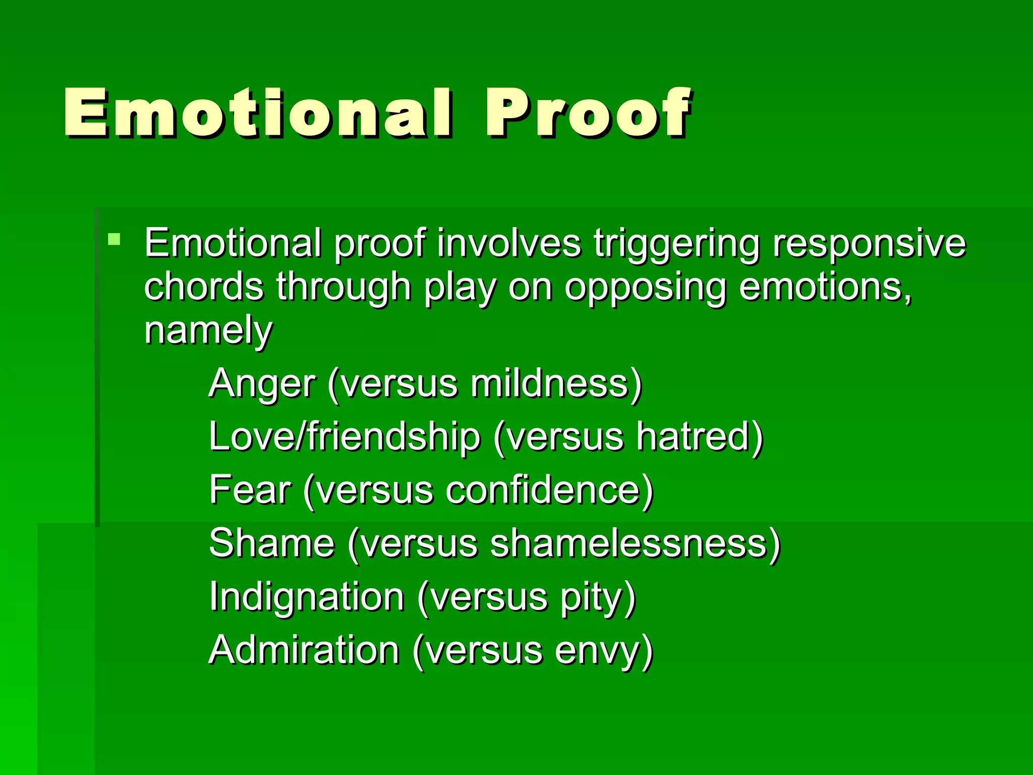 Emotional Proof Emotional proof involves triggering responsive chords through play on opposing emotions, namely Anger (versus mildness) Love/friendship (versus hatred) Fear (versus confidence) Shame (versus shamelessness) Indignation (versus pity) Admiration (versus envy) 