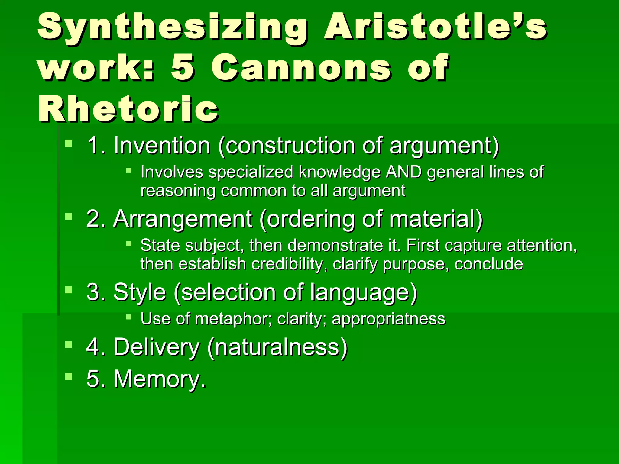 Synthesizing Aristotle’s work: 5 Cannons of Rhetoric 1. Invention (construction of argument) Involves specialized knowledge AND general lines of reasoning common to all argument 2. Arrangement (ordering of material) State subject, then demonstrate it. First capture attention, then establish credibility, clarify purpose, conclude 3. Style (selection of language) Use of metaphor; clarity; appropriatness 4. Delivery (naturalness) 5. Memory.  