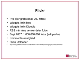 Flickr Pro eller gratis (max 200 fotos) Widgets i min blog Widgets i min iGoogle RSS når mine venner deler fotos Sept 2007: 1.000.000.000 fotos (wikipedia) Kommentar-mulighed Flickr Uploader http://www.youtube.com/watch?v=vPU4awtuTsk&eurl=http://www.google.com/reader/view/ 
