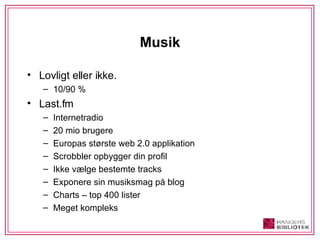 Musik Lovligt eller ikke.  10/90 % Last.fm Internetradio 20 mio brugere Europas største web 2.0 applikation Scrobbler opbygger din profil Ikke vælge bestemte tracks Exponere sin musiksmag på blog Charts – top 400 lister Meget kompleks 