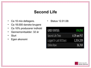 Second Life Ca 10 mio deltagere.  Ca 18.000 danske brugere Ca 10% producerer indhold Gennemsnitsalder: 32 år Slurl  Egen økonomi Status 12.01.08: 