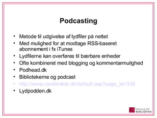 Podcasting Metode til udgivelse af lydfiler på nettet Med mulighed for at modtage RSS-baseret abonnement i fx iTunes Lydfilerne kan overføres til bærbare enheder Ofte kombineret med blogging og kommentarmulighed Podhead.dk Bibliotekerne og podcast http://www.randersbib.dk/default.asp?page_id=338 Lydpodden.dk 