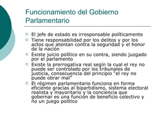 Funcionamiento del Gobierno Parlamentario El jefe de estado es irresponsable políticamente Tiene responsabilidad por los delitos y por los actos que atentan contra la seguridad y el honor de la nación Existe juicio político en su contra, siendo juzgado por el parlamento Existe la prerrogativa real segín la cual el rey no puede ser controlado por los tribunales de justicia, consecuencia del principio “el rey no puede obrar mal” El régimen parlamentario funciona en forma eficiente gracias al bipartidismo, sistema electoral realista y mayoritario y la conciencia que gobernar es una función de beneficio colectivo y no un juego político 