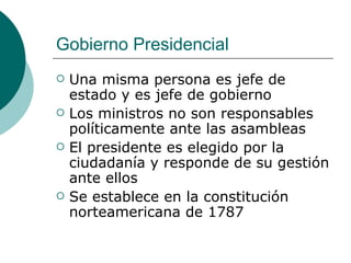 Gobierno Presidencial Una misma persona es jefe de estado y es jefe de gobierno Los ministros no son responsables políticamente ante las asambleas El presidente es elegido por la ciudadanía y responde de su gestión ante ellos Se establece en la constitución norteamericana de 1787 