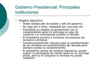 Gobierno Presidencial: Principales instituciones Organo ejecutivo Doble calidad jefe de estado y jefe de gobierno Se elige por 4 años, reelegible por una sola vez Presidente es elegido conjuntamente con el vicepresidente quien lo subrroga en caso de vacancia y le corresponde presidir el Senado El Presidente nombra a ministros funcionarios de exclusiva confianza Constitucionalmente requiere para el nombramiento de los ministros el consentimiento del Senado pero siempre presta su consentimiento El presidente carece de inciativa legislativa, puede sugerir la aprobación de ciertas leyes en su mensaje anual, pero si el Congreso lo rechaza no puede impedirlo 