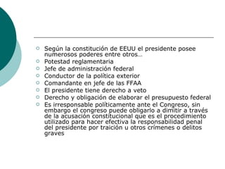 Según la constitución de EEUU el presidente posee numerosos poderes entre otros… Potestad reglamentaria Jefe de administración federal Conductor de la política exterior Comandante en jefe de las FFAA El presidente tiene derecho a veto Derecho y obligación de elaborar el presupuesto federal Es irresponsable políticamente ante el Congreso, sin embargo el congreso puede obligarlo a dimitir a través de la acusación constitucional que es el procedimiento utilizado para hacer efectiva la responsabilidad penal del presidente por traición u otros crímenes o delitos graves 