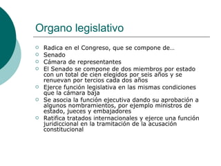 Organo legislativo Radica en el Congreso, que se compone de… Senado Cámara de representantes El Senado se compone de dos miembros por estado con un total de cien elegidos por seis años y se renuevan por tercios cada dos años Ejerce función legislativa en las mismas condiciones que la cámara baja Se asocia la función ejecutiva dando su aprobación a algunos nombramientos, por ejemplo ministros de estado, jueces y embajadores Ratifica tratados internacionales y ejerce una función juridiccional en la tramitación de la acusación constitucional 