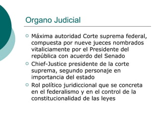 Organo Judicial Máxima autoridad Corte suprema federal, compuesta por nueve jueces nombrados vitaliciamente por el Presidente del república con acuerdo del Senado Chief-Justice presidente de la corte suprema, segundo personaje en importancia del estado Rol político juridiccional que se concreta en el federalismo y en el control de la constitucionalidad de las leyes 