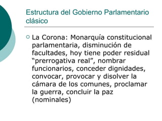 Estructura del Gobierno Parlamentario clásico  La Corona: Monarquía constitucional parlamentaria, disminución de facultades, hoy tiene poder residual “prerrogativa real”, nombrar funcionarios, conceder dignidades, convocar, provocar y disolver la cámara de los comunes, proclamar la guerra, concluir la paz (nominales) 