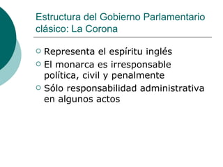Estructura del Gobierno Parlamentario clásico: La Corona Representa el espíritu inglés El monarca es irresponsable política, civil y penalmente Sólo responsabilidad administrativa en algunos actos 