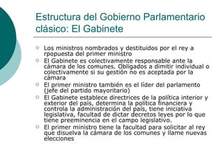 Estructura del Gobierno Parlamentario clásico: El Gabinete Los ministros nombrados y destituidos por el rey a rpopuesta del primer ministro El Gabinete es colectivamente responsable ante la cámara de los comunes. Obligados a dimitir individual o colectivamente si su gestión no es aceptada por la cámara El primer ministro también es el líder del parlamento (jefe del partido mayoritario) El Gabinete establece directrices de la política interior y exterior del país, determina la política financiera y controla la administración del país, tiene iniciativa legislativa, facultad de dictar decretos leyes por lo que tiene preeminencia en el campo legislativo. El primer ministro tiene la facultad para solicitar al rey que disuelva la cámara de los comunes y llame nuevas elecciones 