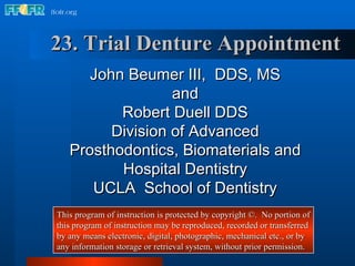23. Trial Denture Appointment John Beumer III,  DDS, MS and Robert Duell DDS Division of Advanced Prosthodontics, Biomaterials and Hospital Dentistry UCLA  School of Dentistry This program of instruction is protected by copyright ©.  No portion of this program of instruction may be reproduced, recorded or transferred by any means electronic, digital, photographic, mechanical etc., or by any information storage or retrieval system, without prior permission. 