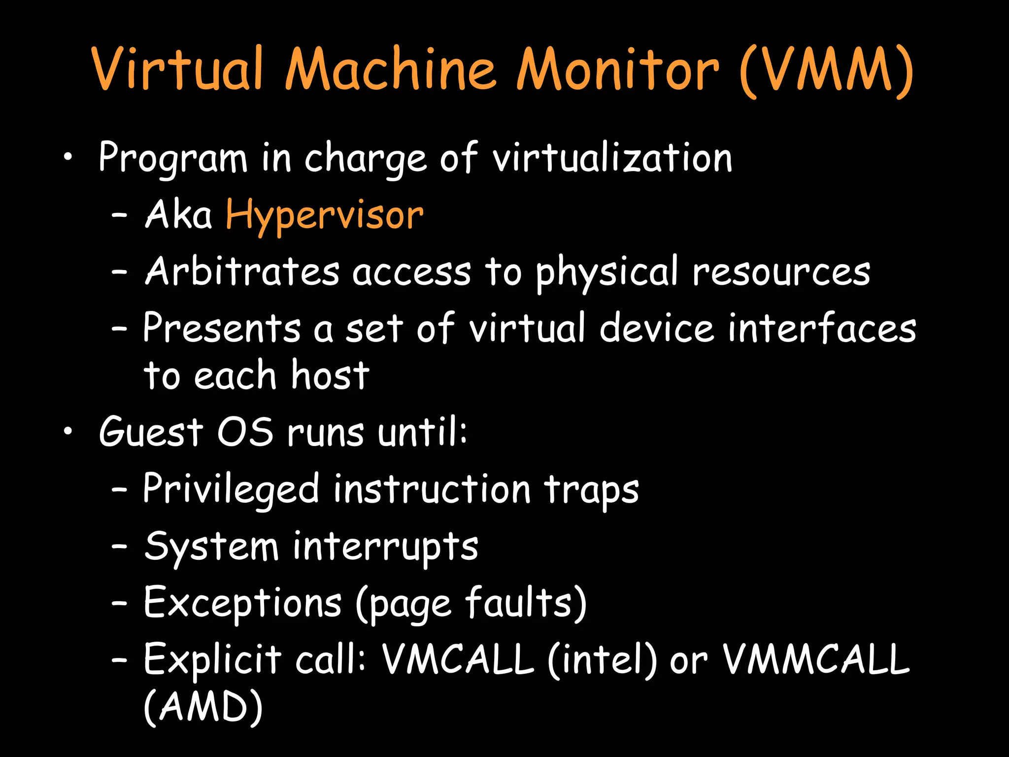 Virtual Machine Monitor (VMM) Program in charge of virtualization Aka  Hypervisor Arbitrates access to physical resources Presents a set of virtual device interfaces to each host Guest OS runs until: Privileged instruction traps System interrupts Exceptions (page faults) Explicit call: VMCALL (intel) or VMMCALL (AMD) 