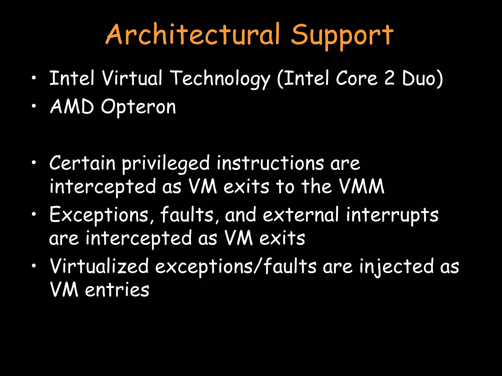 Architectural Support Intel Virtual Technology (Intel Core 2 Duo) AMD Opteron Certain privileged instructions are intercepted as VM exits to the VMM Exceptions, faults, and external interrupts are intercepted as VM exits Virtualized exceptions/faults are injected as VM entries 