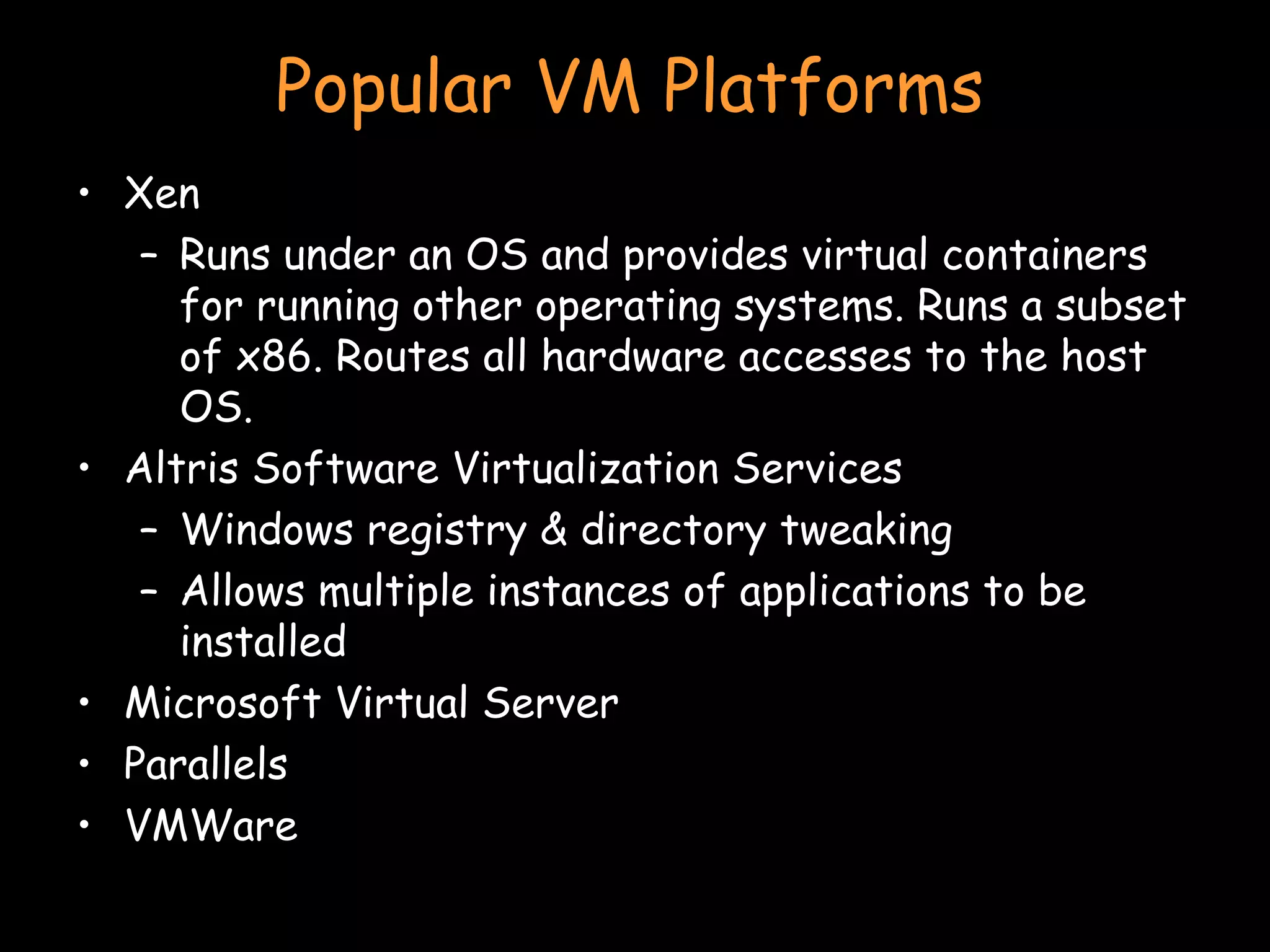 Popular VM Platforms Xen Runs under an OS and provides virtual containers for running other operating systems. Runs a subset of x86. Routes all hardware accesses to the host OS. Altris Software Virtualization Services Windows registry & directory tweaking Allows multiple instances of applications to be installed Microsoft Virtual Server Parallels VMWare 