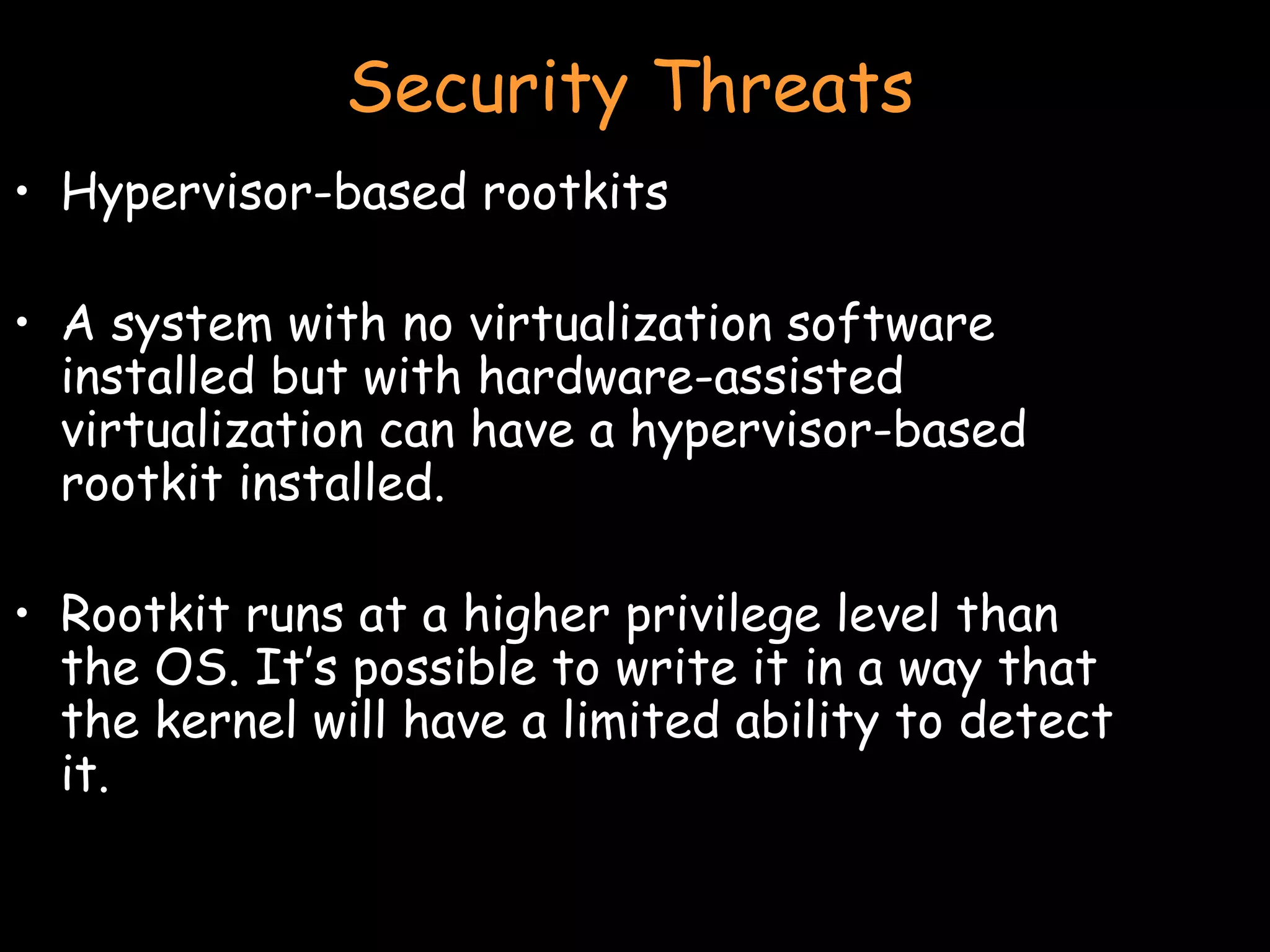 Security Threats Hypervisor-based rootkits A system with no virtualization software installed but with hardware-assisted virtualization can have a hypervisor-based rootkit installed. Rootkit runs at a higher privilege level than the OS. It’s possible to write it in a way that the kernel will have a limited ability to detect it. 