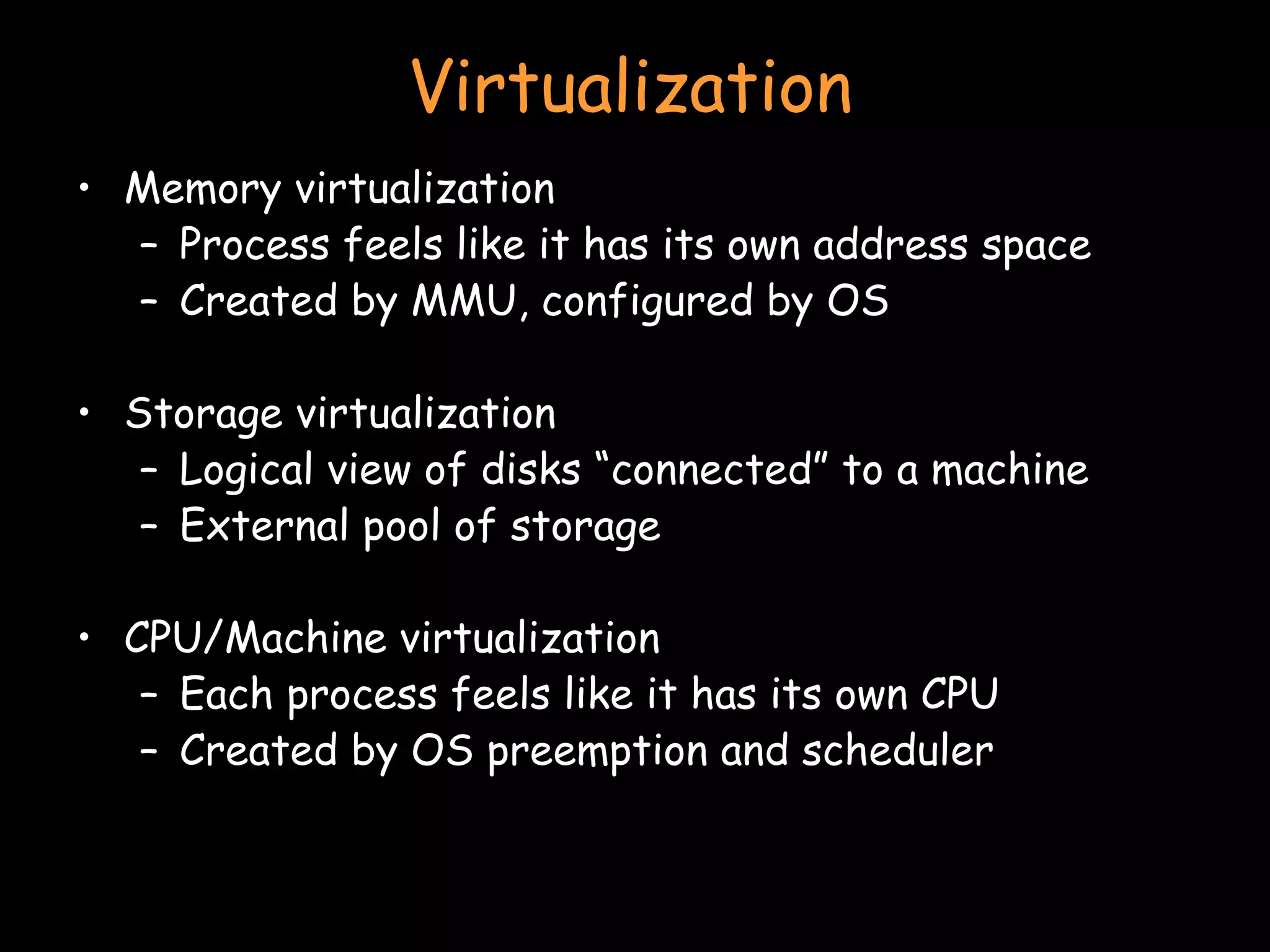 Virtualization Memory virtualization Process feels like it has its own address space Created by MMU, configured by OS Storage virtualization Logical view of disks “connected” to a machine External pool of storage CPU/Machine virtualization Each process feels like it has its own CPU Created by OS preemption and scheduler 