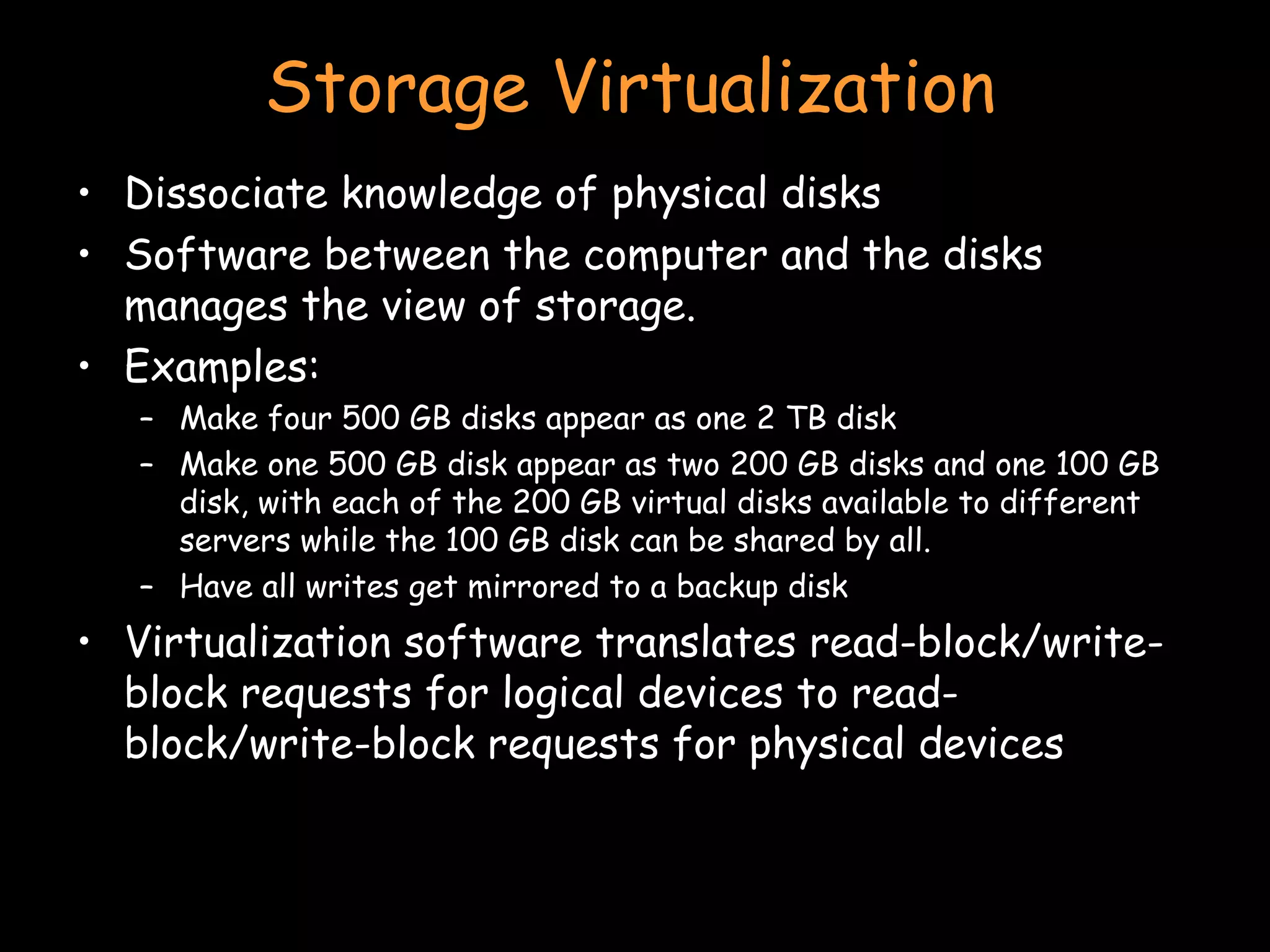 Storage Virtualization Dissociate knowledge of physical disks Software between the computer and the disks manages the view of storage.  Examples: Make four 500 GB disks appear as one 2 TB disk Make one 500 GB disk appear as two 200 GB disks and one 100 GB disk, with each of the 200 GB virtual disks available to different servers while the 100 GB disk can be shared by all. Have all writes get mirrored to a backup disk Virtualization software translates read-block/write-block requests for logical devices to read-block/write-block requests for physical devices  