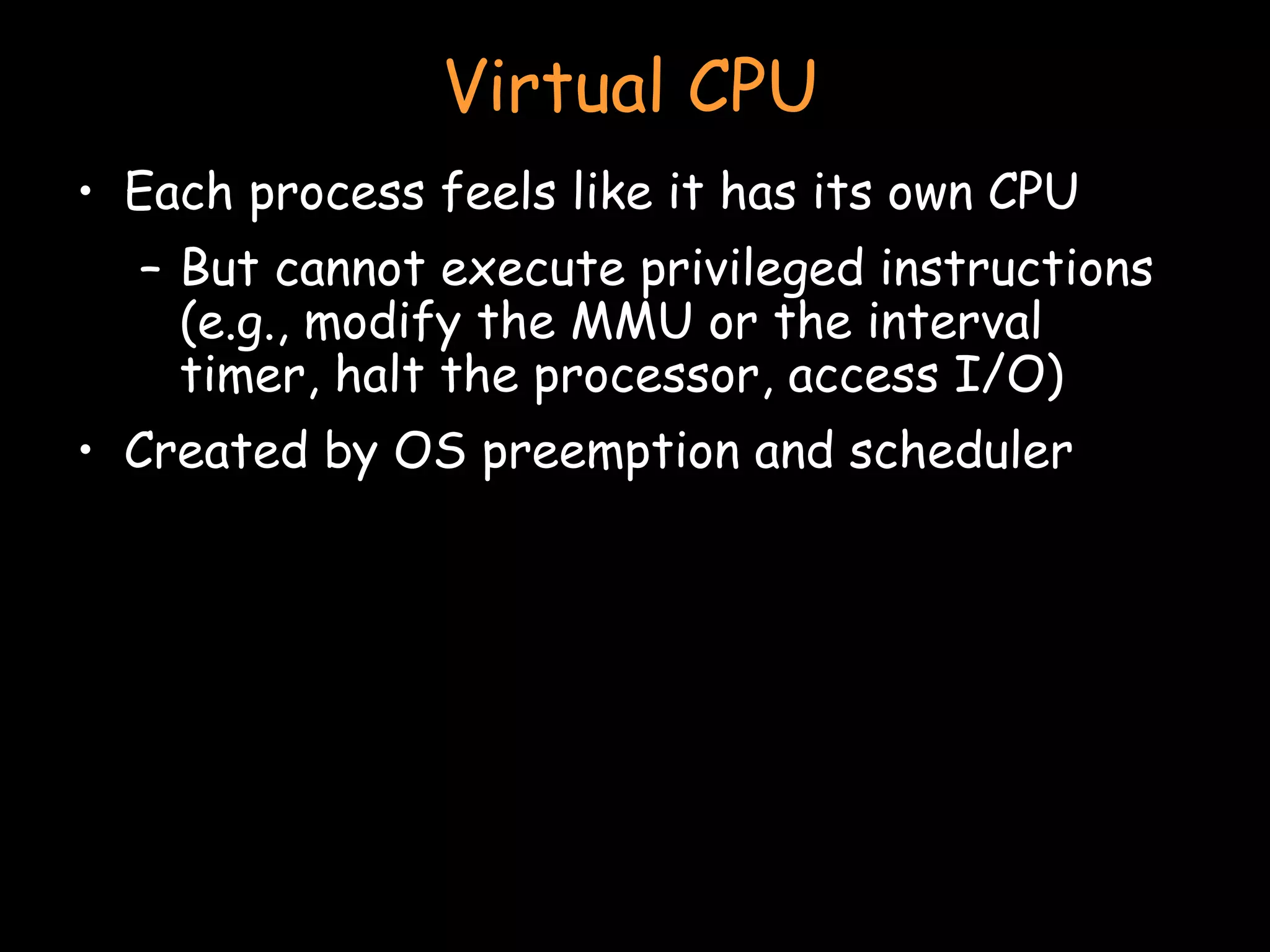 Virtual CPU Each process feels like it has its own CPU But cannot execute privileged instructions (e.g., modify the MMU or the interval timer, halt the processor, access I/O) Created by OS preemption and scheduler 